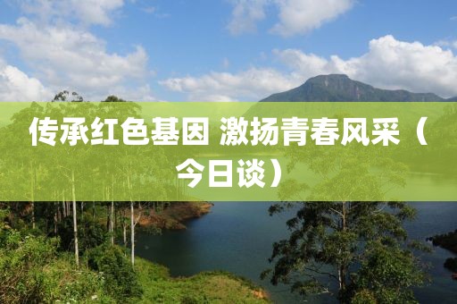 傳承紅色基因 激揚青春風采（今日談）