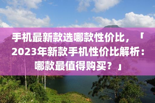 手機最新款選哪款性價比，「2023年新款手機性價比解析：哪款最值得購買？」