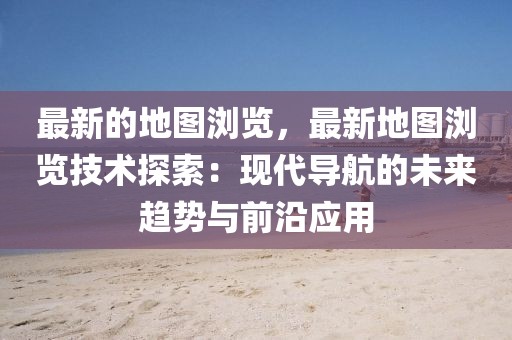 最新的地圖瀏覽，最新地圖瀏覽技術(shù)探索：現(xiàn)代導(dǎo)航的未來(lái)趨勢(shì)與前沿應(yīng)用