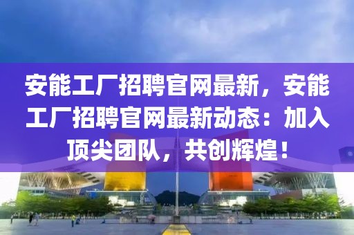 安能工廠招聘官網最新，安能工廠招聘官網最新動態：加入頂尖團隊，共創輝煌！