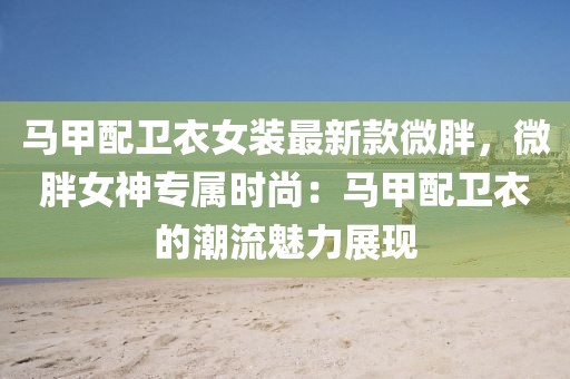 馬甲配衛衣女裝最新款微胖，微胖女神專屬時尚：馬甲配衛衣的潮流魅力展現