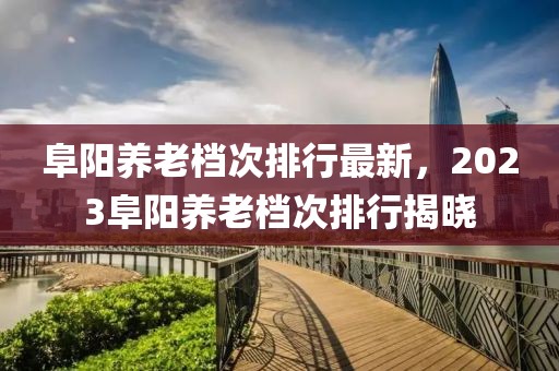 阜陽養老檔次排行最新，2023阜陽養老檔次排行揭曉