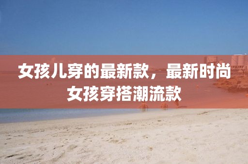 女孩兒穿的最新款，最新時尚女孩穿搭潮流款