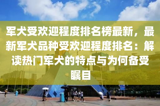 軍犬受歡迎程度排名榜最新，最新軍犬品種受歡迎程度排名：解讀熱門軍犬的特點與為何備受矚目