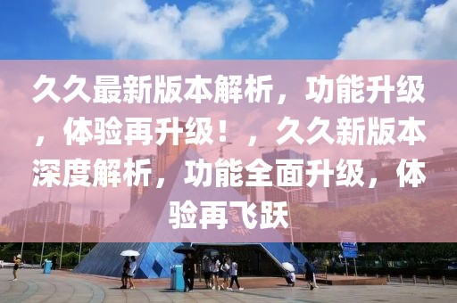 久久最新版本解析，功能升級，體驗再升級！，久久新版本深度解析，功能全面升級，體驗再飛躍