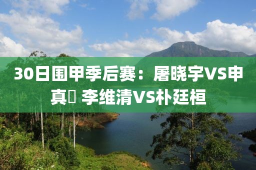 30日圍甲季后賽：屠曉宇VS申真谞 李維清VS樸廷桓