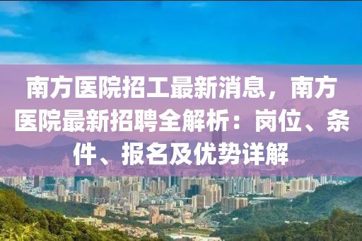 南方醫院招工最新消息，南方醫院最新招聘全解析：崗位、條件、報名及優勢詳解