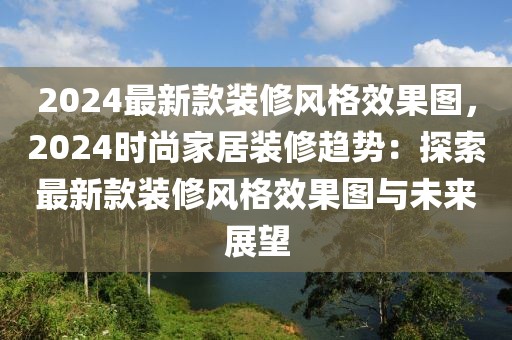 2024最新款裝修風格效果圖，2024時尚家居裝修趨勢：探索最新款裝修風格效果圖與未來展望