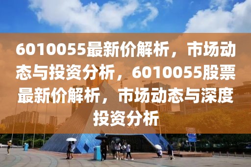 6010055最新價解析，市場動態與投資分析，6010055股票最新價解析，市場動態與深度投資分析