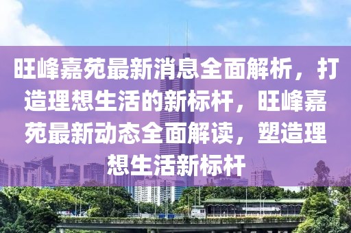 旺峰嘉苑最新消息全面解析，打造理想生活的新標桿，旺峰嘉苑最新動態全面解讀，塑造理想生活新標桿