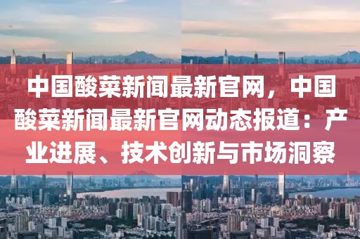 中國酸菜新聞最新官網，中國酸菜新聞最新官網動態報道：產業進展、技術創新與市場洞察