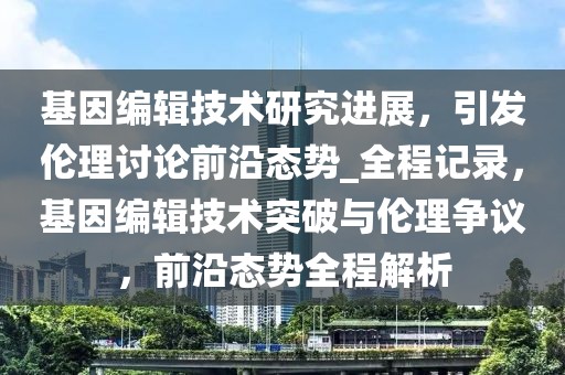 基因編輯技術研究進展，引發倫理討論前沿態勢_全程記錄，基因編輯技術突破與倫理爭議，前沿態勢全程解析