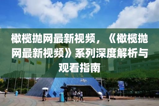 橄欖拋網最新視頻，《橄欖拋網最新視頻》系列深度解析與觀看指南