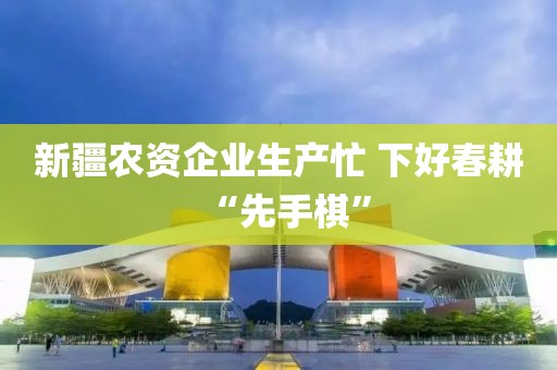 新疆農(nóng)資企業(yè)生產(chǎn)忙 下好春耕“先手棋”