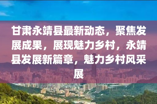 甘肅永靖縣最新動態，聚焦發展成果，展現魅力鄉村，永靖縣發展新篇章，魅力鄉村風采展