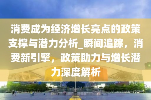 消費成為經濟增長亮點的政策支撐與潛力分析_瞬間追蹤，消費新引擎，政策助力與增長潛力深度解析