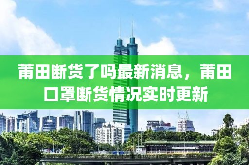 莆田斷貨了嗎最新消息，莆田口罩斷貨情況實時更新