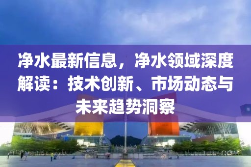凈水最新信息，凈水領域深度解讀：技術創新、市場動態與未來趨勢洞察