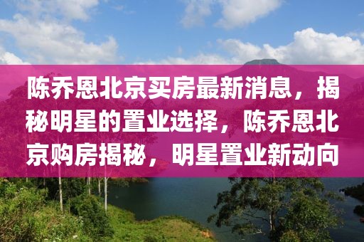 陳喬恩北京買房最新消息，揭秘明星的置業選擇，陳喬恩北京購房揭秘，明星置業新動向