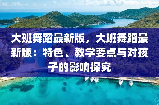 大班舞蹈最新版，大班舞蹈最新版：特色、教學要點與對孩子的影響探究