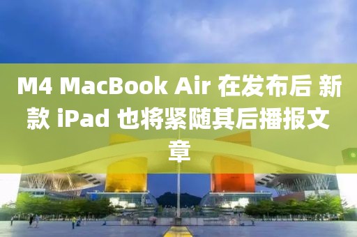 M4 MacBook Air 在發(fā)布后 新款 iPad 也將緊隨其后播報(bào)文章