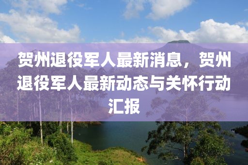 賀州退役軍人最新消息，賀州退役軍人最新動(dòng)態(tài)與關(guān)懷行動(dòng)匯報(bào)