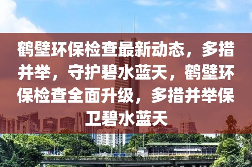鶴壁環(huán)保檢查最新動(dòng)態(tài)，多措并舉，守護(hù)碧水藍(lán)天，鶴壁環(huán)保檢查全面升級(jí)，多措并舉保衛(wèi)碧水藍(lán)天