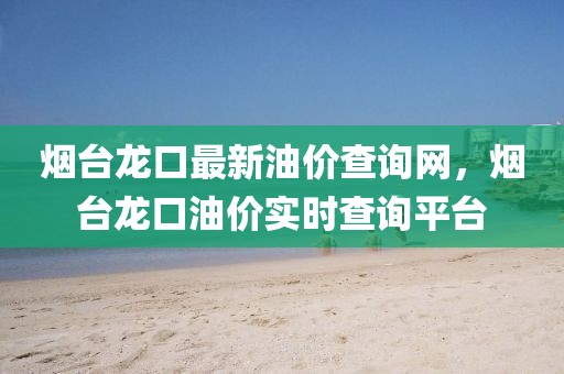 煙臺龍口最新油價查詢網，煙臺龍口油價實時查詢平臺