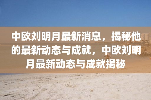 中歐劉明月最新消息，揭秘他的最新動(dòng)態(tài)與成就，中歐劉明月最新動(dòng)態(tài)與成就揭秘