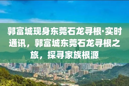 郭富城現身東莞石龍尋根·實時通訊，郭富城東莞石龍尋根之旅，探尋家族根源