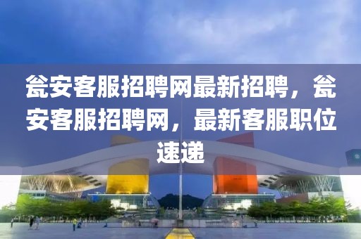 甕安客服招聘網最新招聘，甕安客服招聘網，最新客服職位速遞