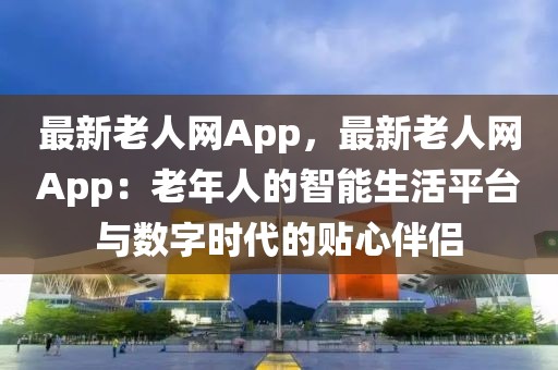 最新老人網App，最新老人網App：老年人的智能生活平臺與數字時代的貼心伴侶