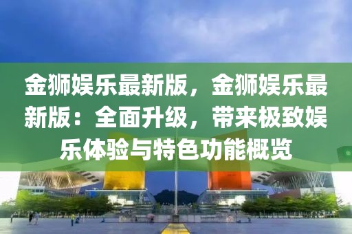 金獅娛樂最新版，金獅娛樂最新版：全面升級，帶來極致娛樂體驗與特色功能概覽