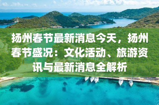 揚(yáng)州春節(jié)最新消息今天，揚(yáng)州春節(jié)盛況：文化活動、旅游資訊與最新消息全解析
