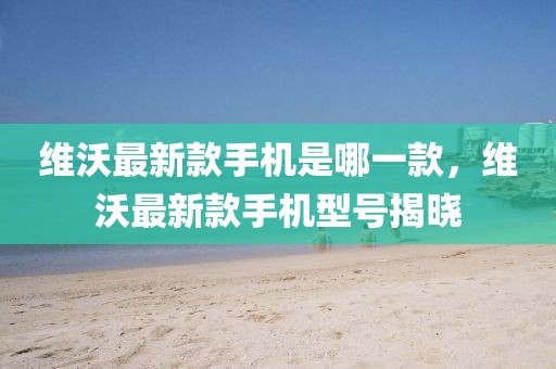 維沃最新款手機是哪一款，維沃最新款手機型號揭曉