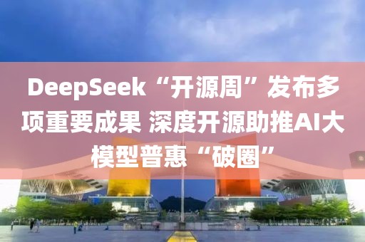 DeepSeek“開源周”發布多項重要成果 深度開源助推AI大模型普惠“破圈”