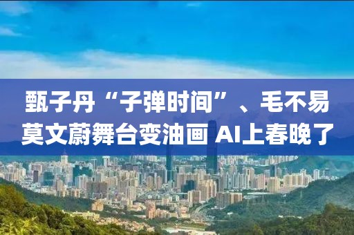 甄子丹“子彈時間”、毛不易莫文蔚舞臺變油畫 AI上春晚了