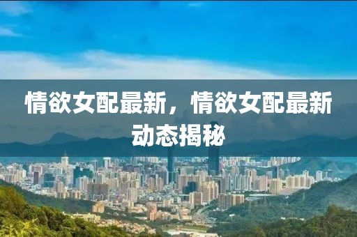 情欲女配最新，情欲女配最新動(dòng)態(tài)揭秘