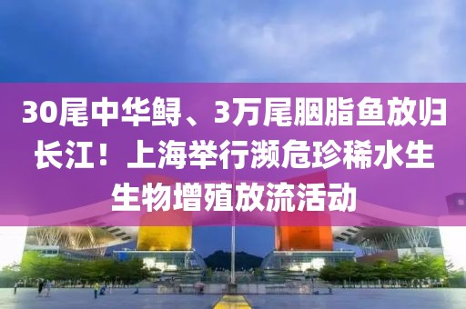 30尾中華鱘、3萬(wàn)尾胭脂魚(yú)放歸長(zhǎng)江！上海舉行瀕危珍稀水生生物增殖放流活動(dòng)