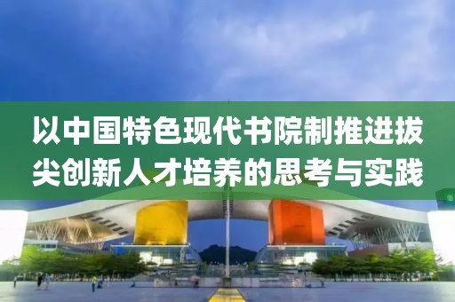 以中國特色現代書院制推進拔尖創新人才培養的思考與實踐