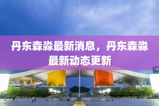 丹東森淼最新消息，丹東森淼最新動態更新