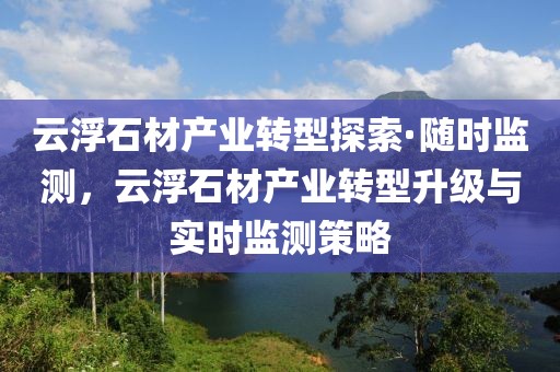 云浮石材產業轉型探索·隨時監測，云浮石材產業轉型升級與實時監測策略