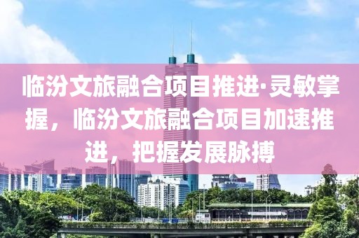 臨汾文旅融合項目推進·靈敏掌握，臨汾文旅融合項目加速推進，把握發展脈搏