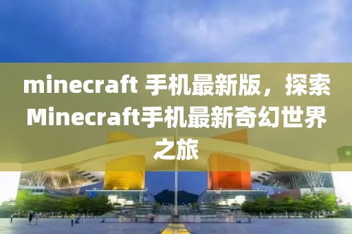 minecraft 手機最新版，探索Minecraft手機最新奇幻世界之旅