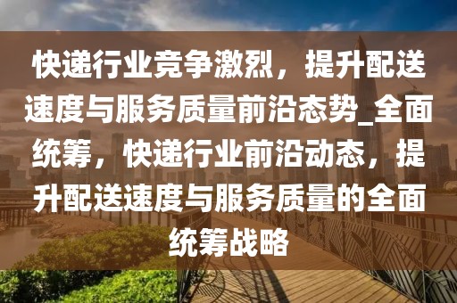 快遞行業競爭激烈，提升配送速度與服務質量前沿態勢_全面統籌，快遞行業前沿動態，提升配送速度與服務質量的全面統籌戰略