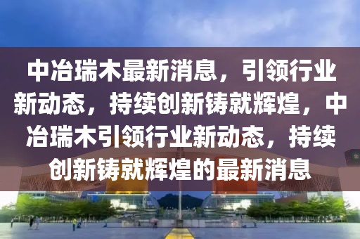 中冶瑞木最新消息，引領(lǐng)行業(yè)新動(dòng)態(tài)，持續(xù)創(chuàng)新鑄就輝煌，中冶瑞木引領(lǐng)行業(yè)新動(dòng)態(tài)，持續(xù)創(chuàng)新鑄就輝煌的最新消息
