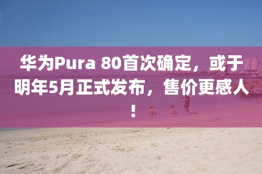 華為Pura 80首次確定，或于明年5月正式發(fā)布，售價更感人！