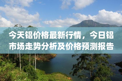 今天鋁價(jià)格最新行情，今日鋁市場(chǎng)走勢(shì)分析及價(jià)格預(yù)測(cè)報(bào)告