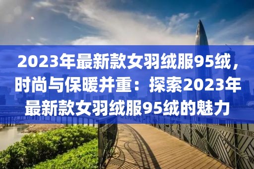 2023年最新款女羽絨服95絨，時尚與保暖并重：探索2023年最新款女羽絨服95絨的魅力
