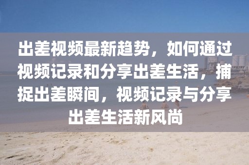 出差視頻最新趨勢，如何通過視頻記錄和分享出差生活，捕捉出差瞬間，視頻記錄與分享出差生活新風尚